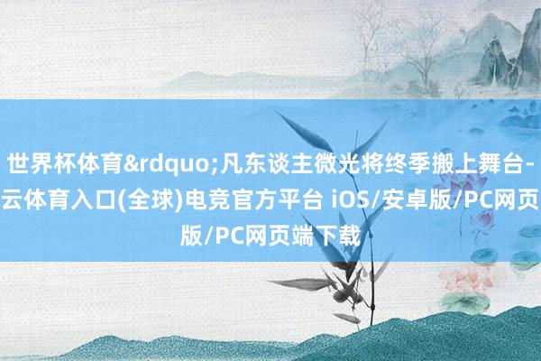 世界杯体育&rdquo;凡东谈主微光将终季搬上舞台-开yun云体育入口(全球)电竞官方平台 iOS/安卓版/PC网页端下载