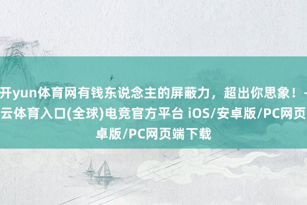 开yun体育网有钱东说念主的屏蔽力，超出你思象！-开yun云体育入口(全球)电竞官方平台 iOS/安卓版/PC网页端下载