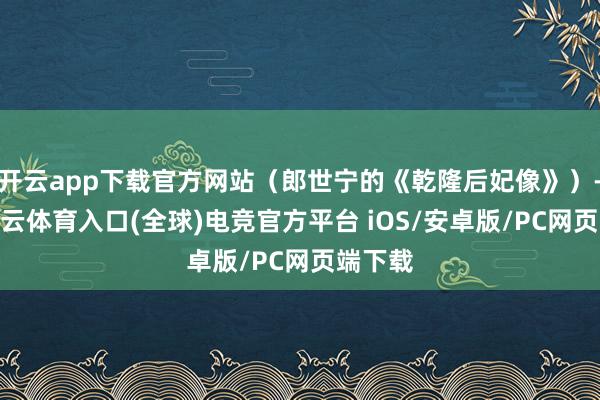 开云app下载官方网站(郎世宁的《乾隆后妃像》)-开yun云体育入口(全球)电竞官方平台 iOS/安卓版/PC网页端下载