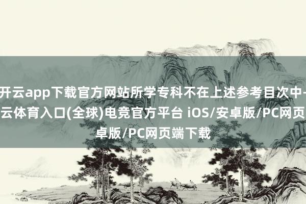 开云app下载官方网站所学专科不在上述参考目次中-开yun云体育入口(全球)电竞官方平台 iOS/安卓版/PC网页端下载