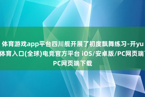 体育游戏app平台四川舰开展了初度飘舞练习-开yun云体育入口(全球)电竞官方平台 iOS/安卓版/PC网页端下载