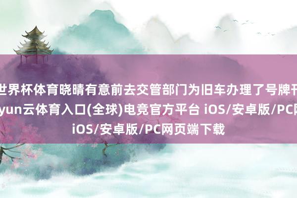 世界杯体育晓晴有意前去交管部门为旧车办理了号牌刊泉源续-开yun云体育入口(全球)电竞官方平台 iOS/安卓版/PC网页端下载