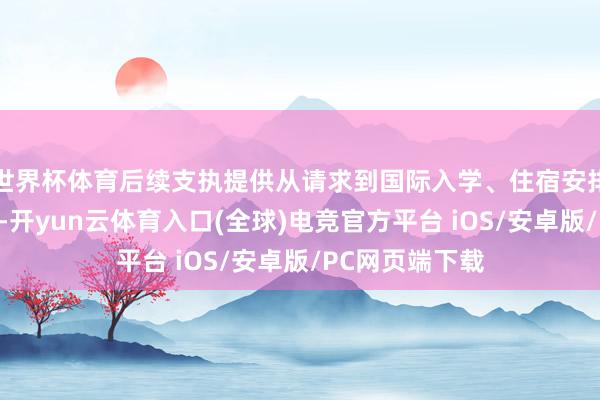 世界杯体育后续支执提供从请求到国际入学、住宿安排的一站式处事-开yun云体育入口(全球)电竞官方平台 iOS/安卓版/PC网页端下载
