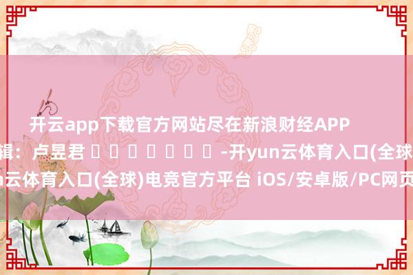 开云app下载官方网站尽在新浪财经APP            						背负剪辑：卢昱君 							-开yun云体育入口(全球)电竞官方平台 iOS/安卓版/PC网页端下载