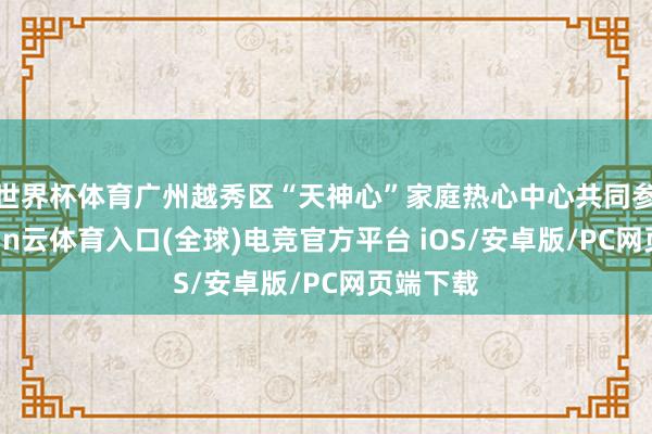 世界杯体育广州越秀区“天神心”家庭热心中心共同参与-开yun云体育入口(全球)电竞官方平台 iOS/安卓版/PC网页端下载