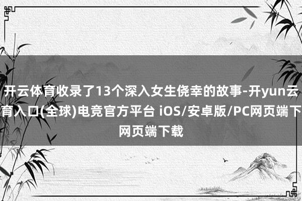 开云体育收录了13个深入女生侥幸的故事-开yun云体育入口(全球)电竞官方平台 iOS/安卓版/PC网页端下载