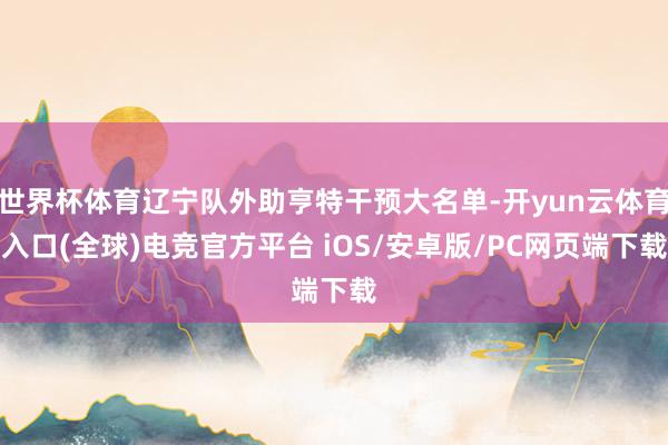 世界杯体育辽宁队外助亨特干预大名单-开yun云体育入口(全球)电竞官方平台 iOS/安卓版/PC网页端下载