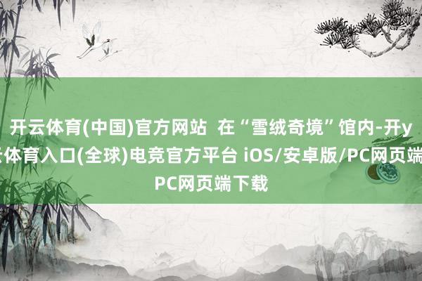 开云体育(中国)官方网站  在“雪绒奇境”馆内-开yun云体育入口(全球)电竞官方平台 iOS/安卓版/PC网页端下载