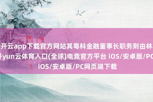 开云app下载官方网站其粤科金融董事长职务则由林浩钧接任-开yun云体育入口(全球)电竞官方平台 iOS/安卓版/PC网页端下载